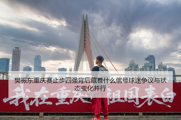 樊振东重庆赛止步四强背后藏着什么信号球迷争议与状态变化并行